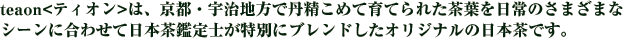 teaon<ティオン>は、京都・宇治地方で丹精こめて育てられた茶葉を日常のさまざまなシーンに合わせて日本茶鑑定士が特別にブレンドしたオリジナルの日本茶です。